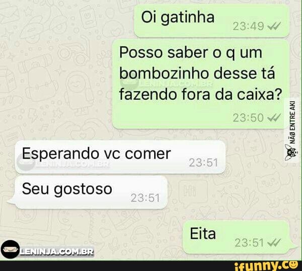 Oi gatinha
Posso saber o q um
bombozinho desse tá
fazendo fora da caixa?
Esperando vc comer
Seu gostoso
RA