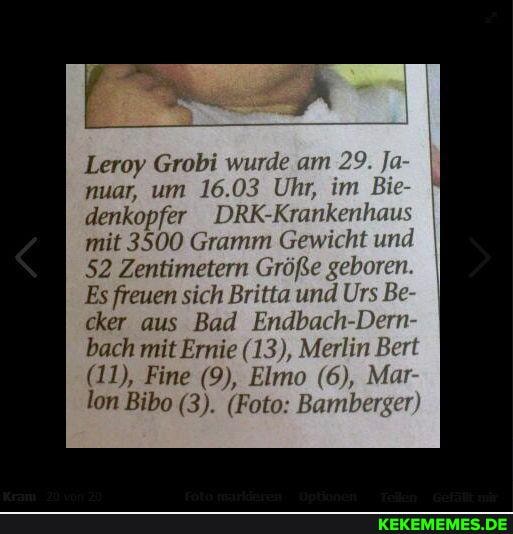 Leroy Grobi wurde am 29. Ja- nuar, um 16.03 Uhr, im Bie
denkopfer DRK-Krankenhaus I mit 3500 Gramm Gewicht und
52 Zentimetern Größe geboren.
Es freuen sich Britta und Urs Be cker aus Bad Endbach-Dern bach mit Ernie (13), Merlin Bert
(11), Fine (9), Elmo (6), Mar lon Bibo (3). (Foto: Bamberger)
