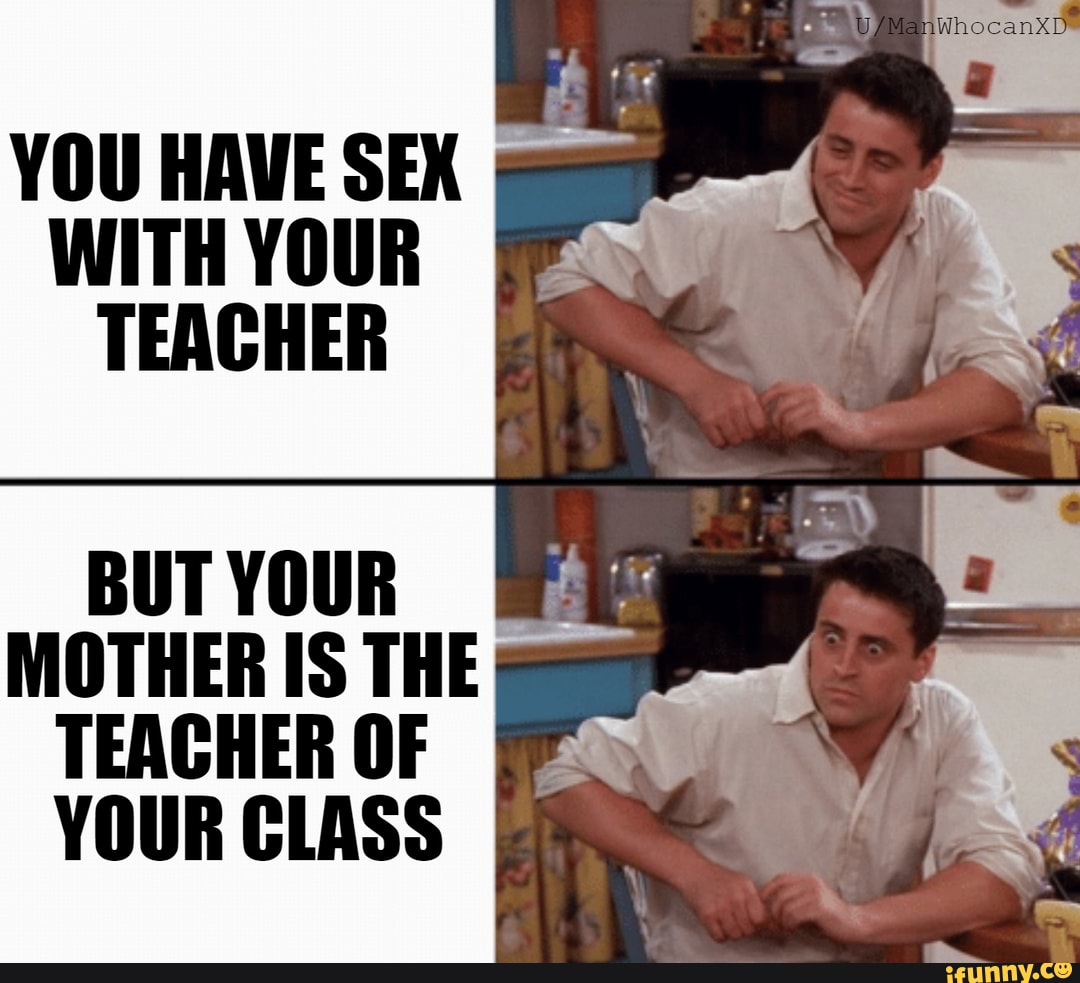 YOU HAVE SEX WITH YOUR TEACHER BUT YOUR MOTHER IS THE TEACHER OF YOUR CLASS  - iFunny