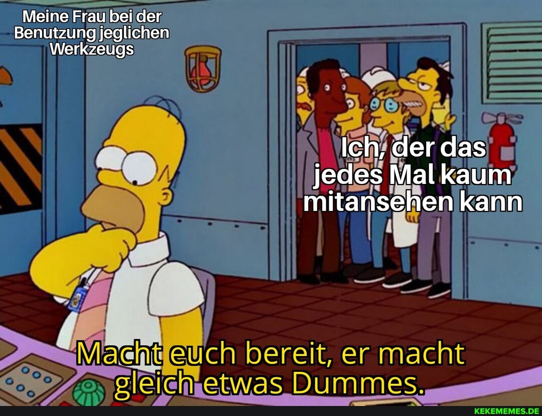 Meine Frau bei der
Benutzung jeglichen
Werkzeugs
Ich, der das jedes Mal kaum mitansehen kann
hit ch bereit, er macht
etwas Dummes,