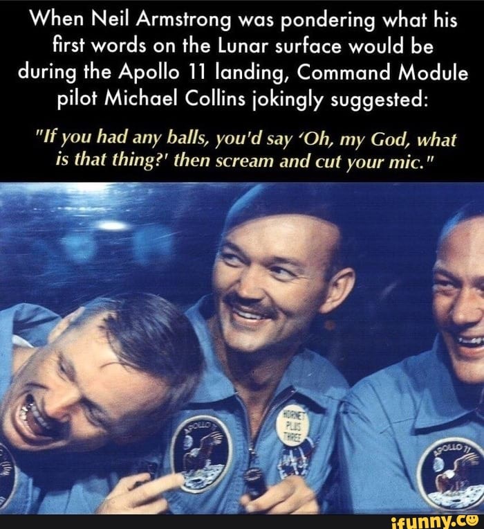 When Neil Armstrong was pondering what his first words on the Lunar surface would be during the Apollo 11 landing, Command Module pilot Michael Collins jokingly suggested:
"If you had any balls, you'd say 'Oh, my God, what is that thing?' then scream and cut your mic."