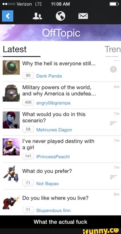 Why the hell is everyone still,"
Milxtary powers of the world,
and why America is undefea...
What would you do in this
scenario?
'
I've never played destiny wwth
"» a girl
Á. What do you prefer?
F Do you like where you live?
What the actual fuck - What the actual fuck