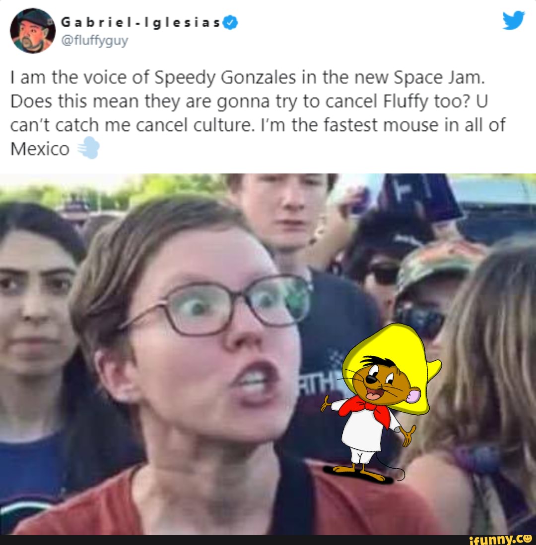 Gabriel-iglesias@ ww
@fluffyguy
am the voice of Speedy Gonzales in the new Space Jam.
Does this mean they are gonna try to cancel Fluffy too? U can't catch me cancel culture. I'm the fastest mouse in all of
Mexico
