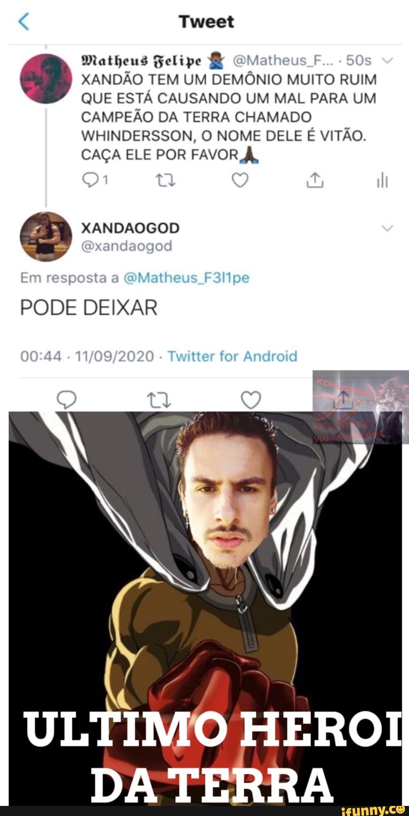 Tweet
Matheus Felipe Matheus F... Os
XANDÃO TEM UM DEMÔNIO MUITO RUIM QUE ESTÁ CAUSANDO UM MAL PARA UM CAMPEÃO DA TERRA CHAMADO WHINDERSSON, O NOME DELE É VITÃO.
CAÇA ELE POR FAVOR À,
( I
Em resposta a (Matheus FIlipe
PODE DEIXAR
- Twitter for Android
Q q
ULTIMO HEROI
DA TERRA