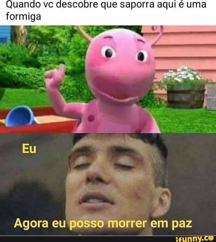 Quando ve descobre que saporra aqui uma formiga
EU
Agora eu posso morrer em paz