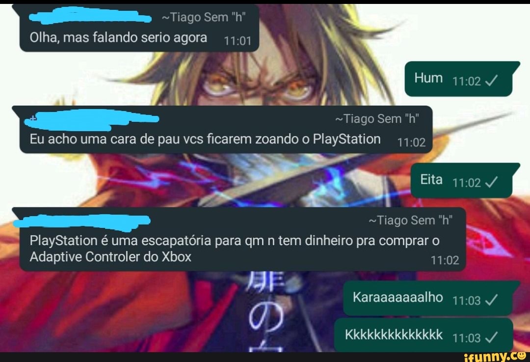 Tiago sem "h'"
Olha, mas falando serio agora
Hum
Tiago Sem "h"
Eu acho uma cara de pau vcs ficarem zoando o PlayStation
Eita
es
Tiago Sem "h"
PlayStation é uma escapatória para qm n tem dinheiro pra comprar o
Adaptive Controler do Xbox
Karaaaaaaalho
Kkkkkkkkkkkkkk