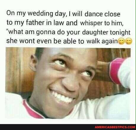 On my wedding day, I will dance close
to my father in law and whisper to him,
"what am gonna do your daughter tonight she wont even be able to walk again)