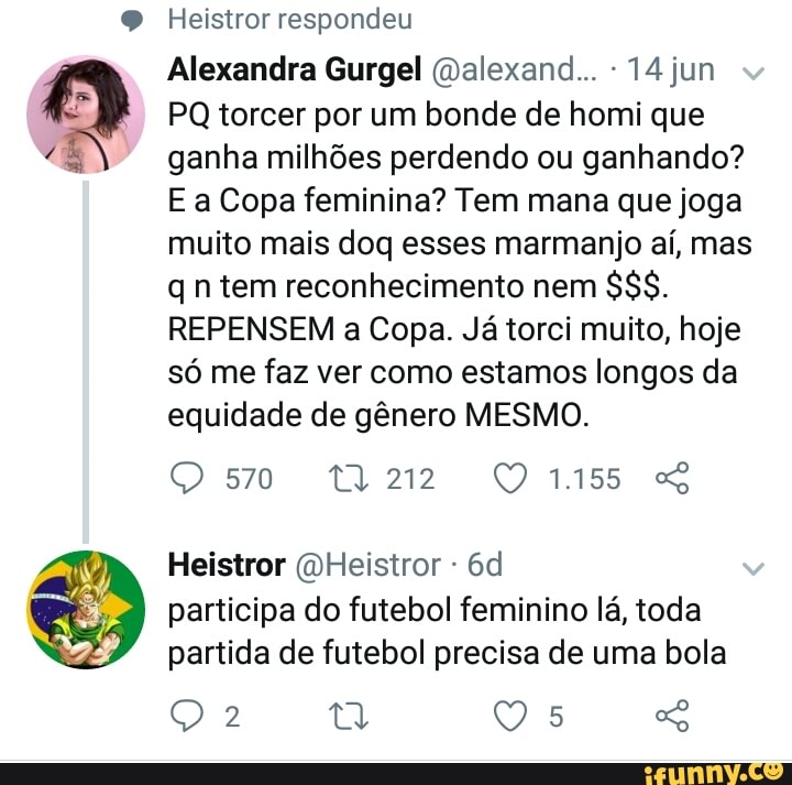 Alexandra Gurgel (Dalexand... -14jun
PQ torcer por um bonde de homi que
ganha milhões perdendo ou ganhando?
E a Copa feminina? Tem mana que joga
muito mais doq esses marmanjo aí, mas
qn tem reconhecimento nem
388.
REPENSEM a Copa. Já torci muito, hoje
só me faz ver como estamos longos da
equidade de gênero MESMO.
participa do futebol feminino lá, toda
partida de futebol precisa de uma bola