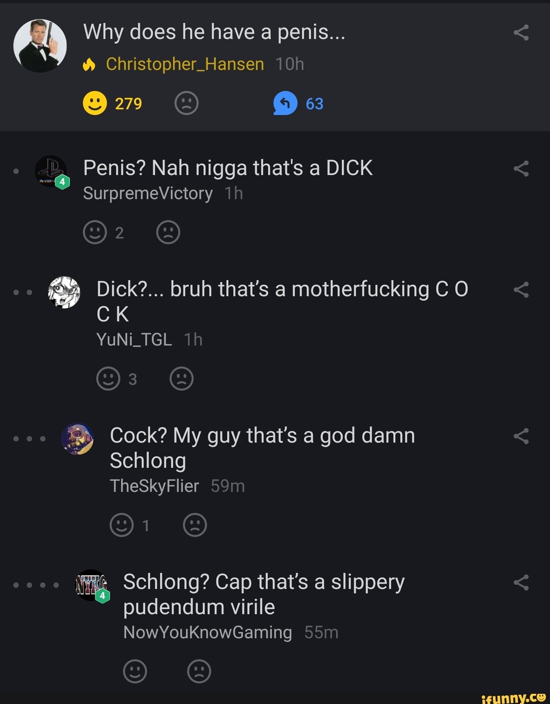 Why does he have a penis...
Christopher_Hansen
279 "3
Penis? Nah nigga that's a DICK SurpremeVictory
Dick?... bruh that's a motherfucking C O CK YuNi_TGL Th
Cock? My guy that's a god damn
Schlong
TheSkyFlier 59
Schlong? Cap that's a slippery pudendum virile
NowYouKnowGaming