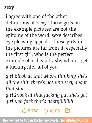 sexy
i agree with one of the other
definitions of "sexy." those girls on
the example pictures are not the
epitome of the word. sexy describes
eye pleasing appeal.....those girls in
the pictures are far from it; especially
the first girl, who is the perfect
example of a cheap trashy whore...get
a fucking life...all of you
girl I:look at that whore thinking she's
all the shit, there's nothing sexy about
that slut
girl 2:look at that fucking gut she's got
girl I:oh fuck that's nasty!!!