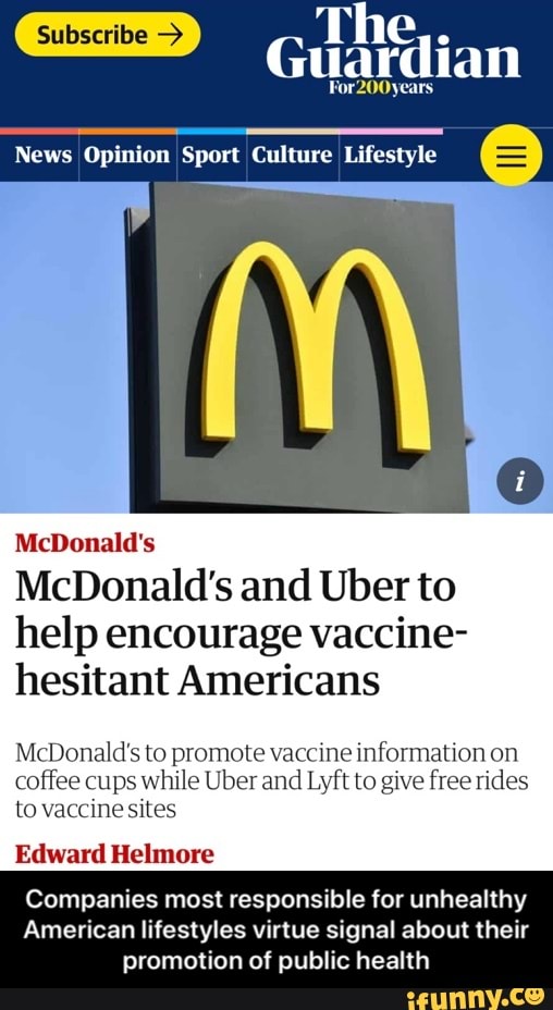 Subscribe > The e
Guardian
For200years
News Opinion Sport Culture Lifestyle
McDonald's
McDonald's and Uber to help encourage vaccine- hesitant Americans
McDonald's to promote vaccine information on coffee cups while Uber and Lyft to give free rides to vaccine sites
Edward Helmore
Companies most responsible for unhealthy
American lifestyles virtue signal about their promotion of public health - Companies most responsible for unhealthy American lifestyles virtue signal about their promotion of public health