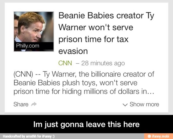 Beanie Babies creator Ty
5
Warner won't serve
a
prison time for tax
Philly.com
CNN
28 minutes ago
Ty Warner, the billionaire creator of
Beanie Babies plush toys, won't serve
prison time for hiding millions of dollars in...
Share po
Im just gonna leave this here - Im just gonna leave this here