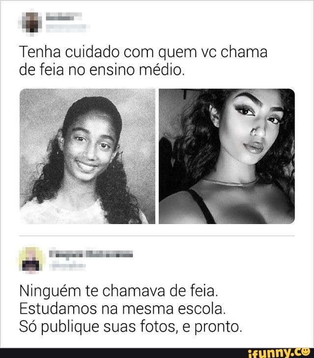 Tenha cuidado com quem vc chama de feia no ensino médio.
rare
Ninguém te chamava de feia.
Estudamos na mesma escola.
Só publique suas fotos, e pronto.
