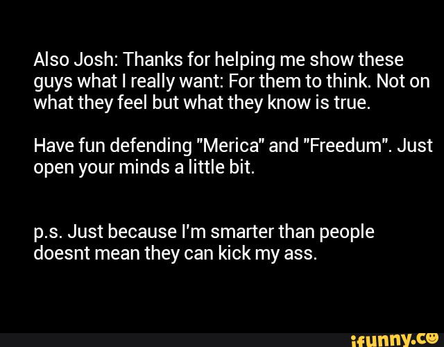 Also Josh: Thanks for helping me show these
guys what I really want: For them to think. Not on
what they feel but what they know is true.
Have fun defending "Merica" and "Freedum". Just
open your minds a little bit.
p.s. Just because I'm smanerthan people
doesnt mean they can kick my ass.