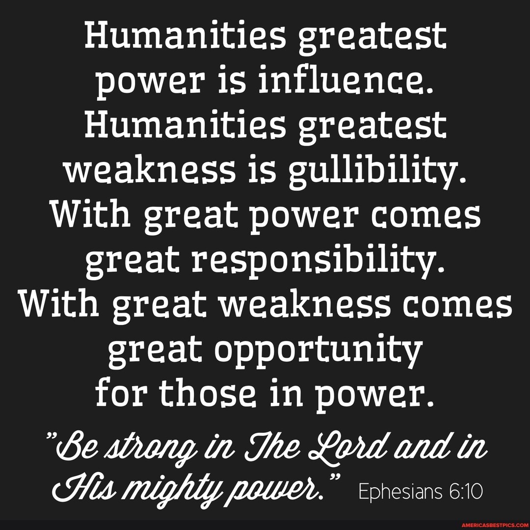 Humanities greatest power is influence.
Humanities greatest weakness is gullibility.
With great power comes great responsibility.
With great weakness comes great opportunity for those in power.
"Ge slony tn The antt th
His mighly owen. Ephesians