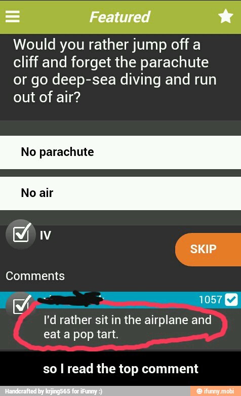 Would you rather jump off a
cliff and forget the parachute
or go deep-sea diving and run
out of air?
No parachute
I'd rather sit in the airplane and
eat a pop tart.
so I read the top comment - so I read the top comment