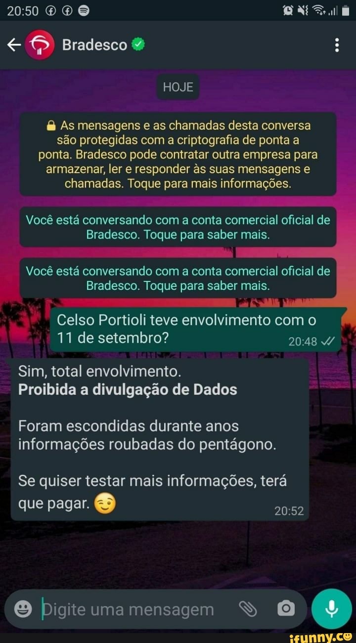 O O
Bradesco &
HOJE
As mensagens e as chamadas desta conversa são protegidas com a criptografia de ponta & ponta. Bradesco pode contratar outra empresa para armazenar, ler e responder s suas mensagens chamadas. Toque para mais informações.
Você está conversando com a conta comercial oficial de
Bradesco. Toque para saber mais.
que
Você está conversando com a conta comercial oficial de
Bradesco. Toque para saber mais.
Celso Portioli teve envolvimento com o
11 de setembro?
Sim, total envolvimento.
Proibida a divulgação de Dados
Foram escondidas durante anos informações roubadas do pentágono.
Se quiser testar mais informações, terá que pagar.
Digite uma mensagem (9)