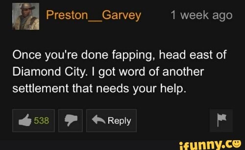 FA Preston__Garvey 1 week ago
Once you're done fapping, head east of
Diamond City. I got word of another settlement that needs your help.
6538 Reply