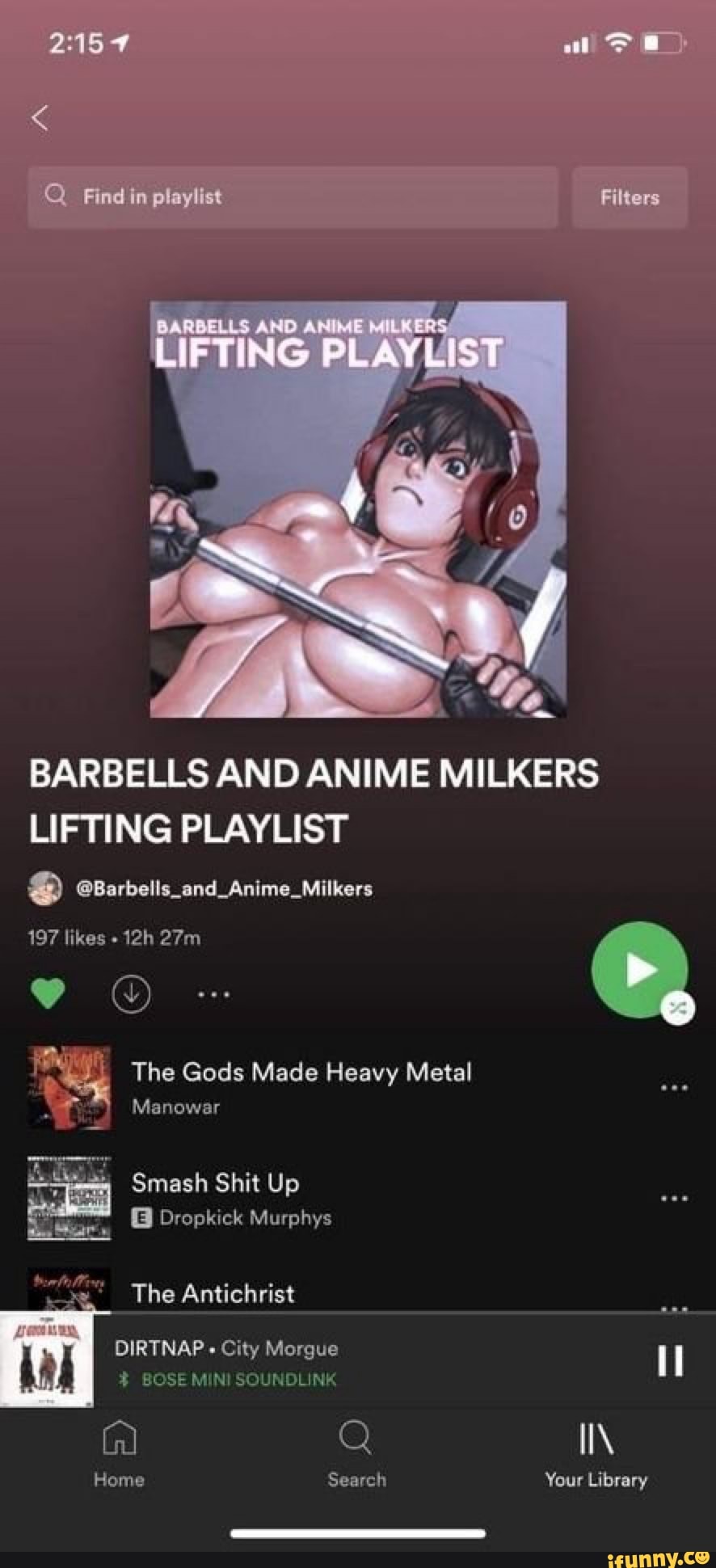 Find in playlist
BARBELLS AND ANIME LIFTING PLAYLIST
BARBELLS AND ANIME MILKERS LIFTING PLAYLIST
eBarbells_and_Anime_Milkers
197 likes
The Gods Made Heavy Metal
Manowar
Smash Shit Up
Dropkick Murphys
The Antichrist
OIRTNAP City Morgue
BOSE MIN SOUNDLINK
II\
Home Search Your Library