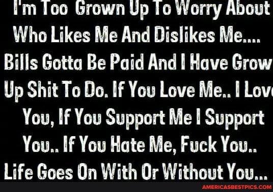 Ioo Grown Up Worry About
Who Likes Me And Dislikes Me....
Bills Gotta Be Paid And Have Grow
Up Shit To Do. If You Love Me.. Lov
You, If You Support Me Support
You.. If You Hate Me, Fuck You..
Life Goes On With Or Without You...