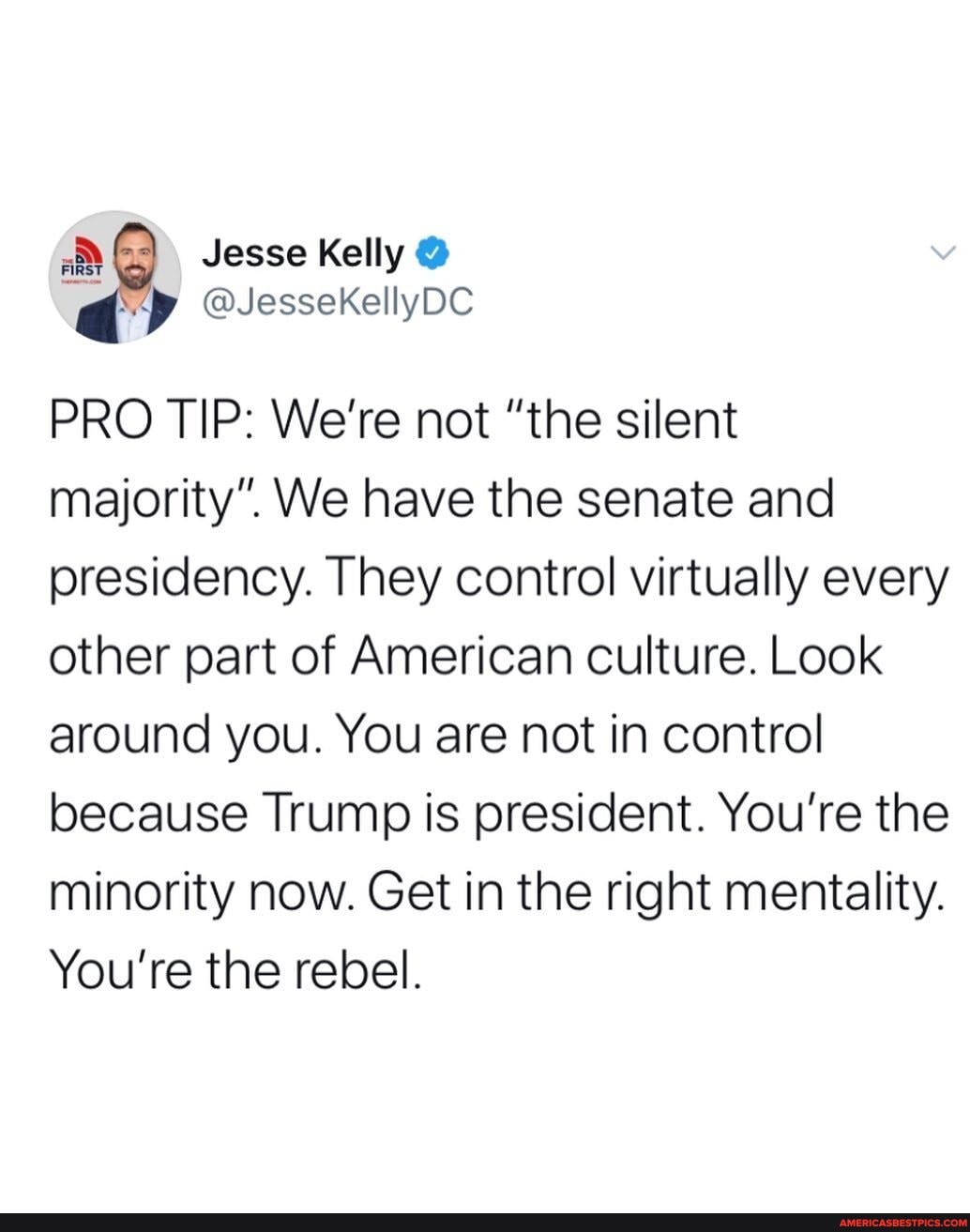 Jesse Kelly @
PRO TIP: We're not "the silent majority". We have the senate and presidency. They control virtually every other part of American culture. Look around you. You are not in control because Trump is president. You're the minority now. Get in the right mentality.
You're the rebel.