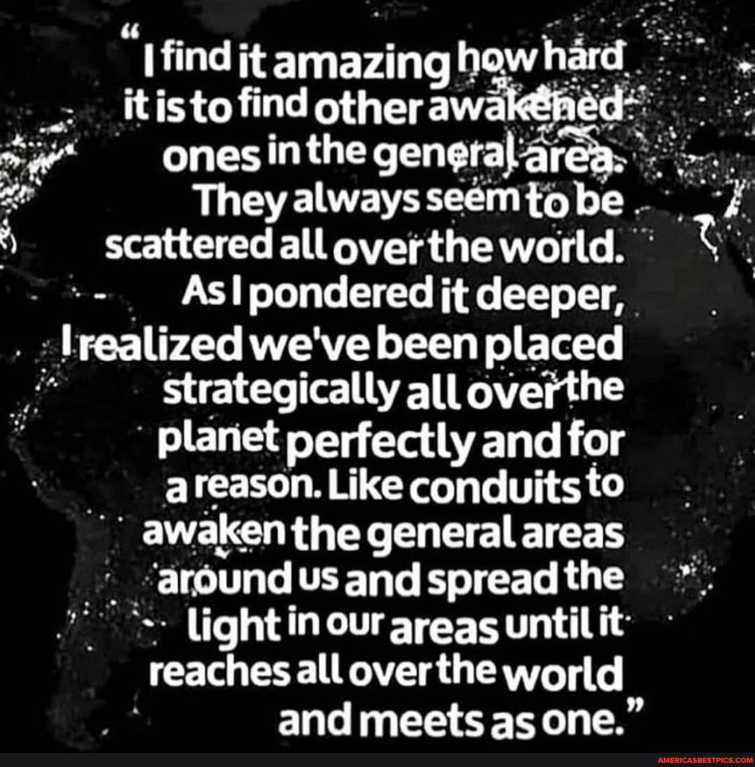 find jt amazing how hard it is to find other awak
ones inthe general area.
They always be
scattered all over the world.
As pondered it deeper, realized we've been placed strategically all overthe planet perfectly and for areason. Like conduits to awaken the general areas around us and spread the light in our areas until it reaches all over the world and meets as one."