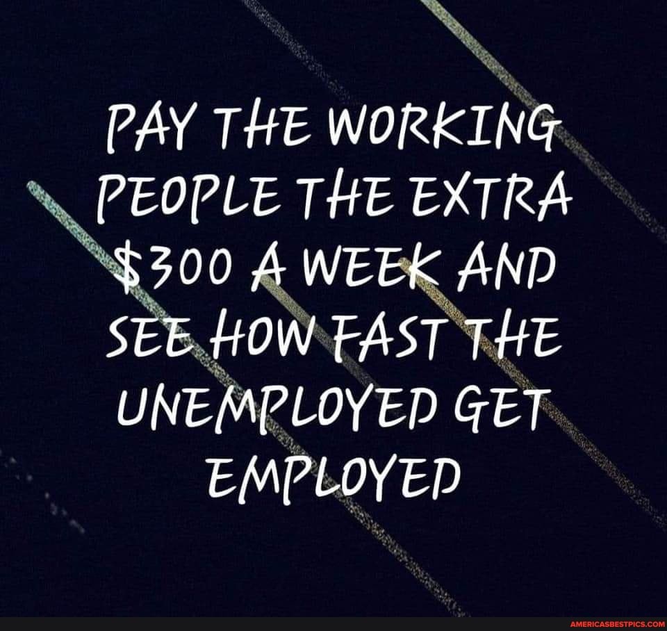PAY THE WORKING PEOPLE THE EXTRA
$300 A WEEK AND SEE HOW EAST THE UNEMPLOYED GET EMPLOYED