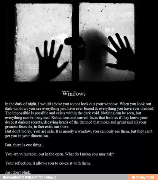 Windows
In the dark of night, 1 would advise you to not look out your window. When you look out
dark windows you see everything you have ever
feared everything you have ever dreaded.
The impossible is possible and exists within the dark void. Nothing can be seen, but
everything can
be imagined. Ridiculous and surreal faces that look as
if they know your
deepest darkest secrets, decaying heads of the damned that moan and grunt and all your
get you in your dimension.
But, there is one thing
'You are vulnerable, out in the open. What do I mean you may ask?