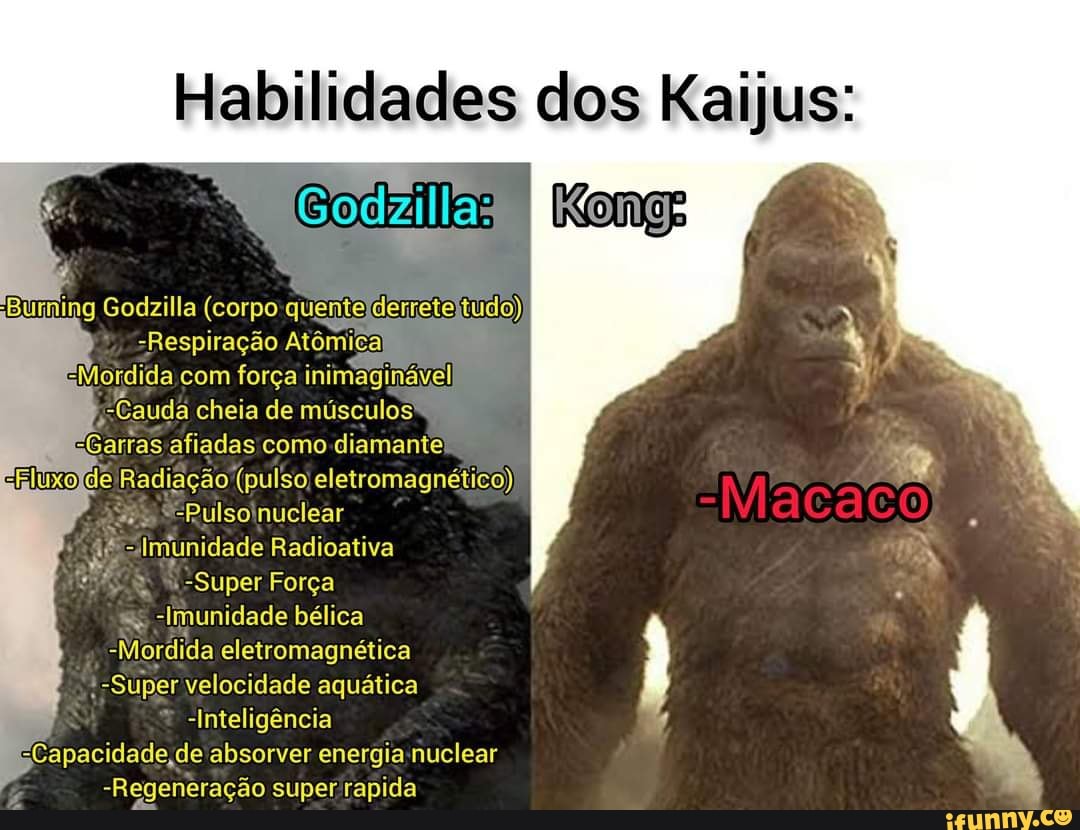 Habilidades dos Kaijus:
Godzilla:
ng Godzilla (corpo quente derrete tudo)
-Respiração Atômi
EMordida com força inimaginável,
Cauda cheia de músculos aGarras afiadas como diamante de Radiação (pulso eletromagnético)
Pulso nuclear
Imunidade Radioativa
-Super Força
-Imunidade bélica
-Mordida eletromagnética
*-Super velocidade aquática
-Inteligência
"Capacidade ,de absorver energia nuclear
-Regeneração super rapida