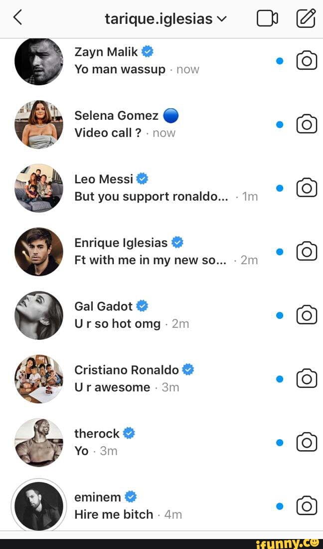 tarique.iglesiasv
Zayn Malik
Yo man wassup now
Selena Gomez @
Video call ? now
Leo Messi
But you support ronaldo... im
Enrique Iglesias
Ft with me in my new so...
Gal Gadot
Ur so hot omg -
Cristiano Ronaldo
Ur awesome
therock
Yo -
eminem
Hire me bitch