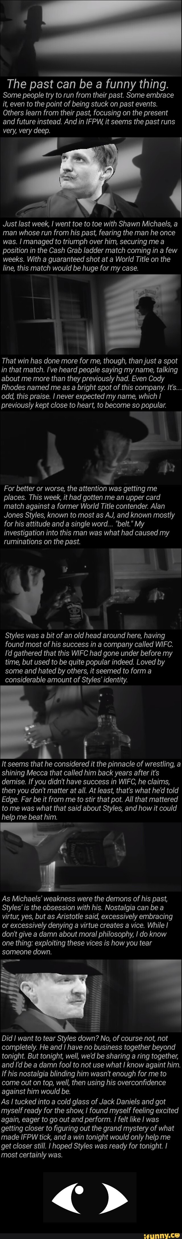 The past can be a funny thing.
Some people try to run from their past. Some embrace
it, even to the point of being stuck on past events.
Others learn from their past, focusing on the present
and future instead. And in IFPW, it seems the past runs
Just last week, I went toe to toe with Shawn Michaels, a
man whose run from his past, fearing the man he once
was. I managed to triumph over him, securing me a
position in the Cash Grab ladder match coming in a few
weeks. With a guaranteed shot at a World Title on the
line, this match would be huge for my case.
That win has done more for me, though, than just a spot