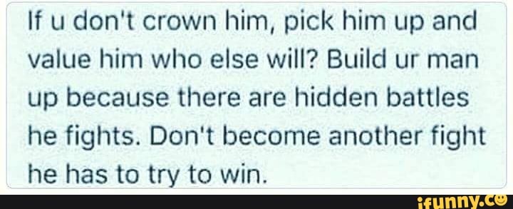 If u don't crown him, pick him up and value him who else will? Build ur man up because there are hidden battles he fights. Don't become another fight he has to try to win.