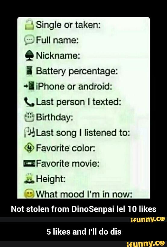 .
;Single or taken:
,
;
Full name:
º Nickname:
5 Battery percentage:
*" iPhone or android:
K. Last person I texted:
f“: Birthday:
3% Last song I listened to:
© Favorite color:
mFavorite movie:
;,
Height:
1' What mood I'm in now:
Not stolen from DinoSenpai Iel 'IO likes
:mnnv-W
5 likes and I'll do dis - 5 likes and I'll do dis