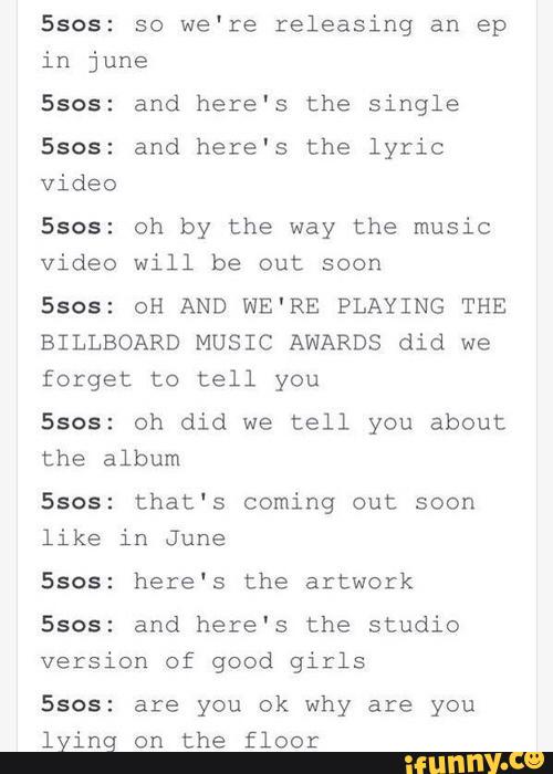 5505: so we're releasing an ep
in june
Ssos: and here's the Single
5305: and here's the lyric
video
5305: oh by the way the music
video will be out soon
Ssos: 0H AND WE'RE PLAYING THE
BILLBOARD MUSIC AWARDS did we
forget to tell you
5505: oh did we tell you about
the album
Ssos: that's coming out soon
like in June
Ssos: here's the artwork
5305: and here's the studio
version of good girls
5305: are you ok why are you
lying on the floor