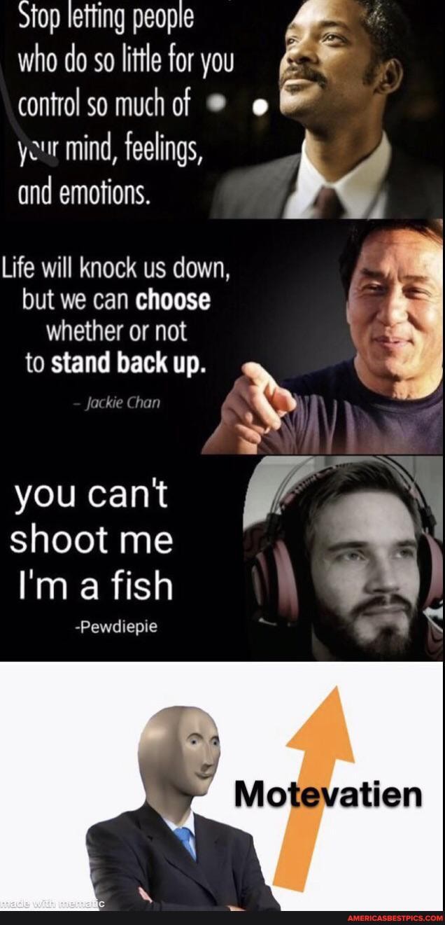 Stop letting people
who do so little for you
control so much of
your mind, feelings,
and emotions.
Life will knock us down,
but we can choose whether or not
to stand back up.
jackie Chan
you cant shoot me
I'm a fish
-Pewdiepie
Mo