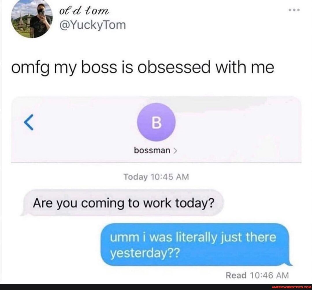 ot d tom
@YuckyTom omfg my boss is obsessed with me
bossman
Today AM
Are you coming to work today?
umm was literally just there yesterday??
Read AM