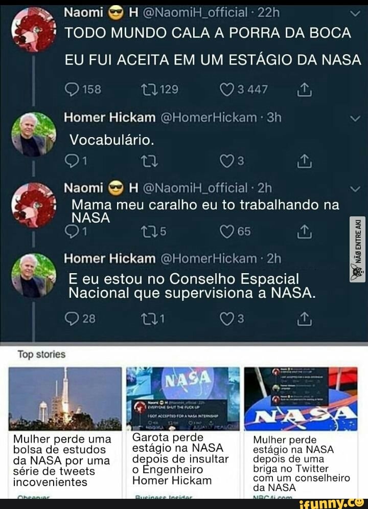 Naomi H ONaomiH official
TODO MUNDO CALA A PORRA DA BOCA
EU FUI ACEITA EM UM ESTÁGIO DA NASA
158 tY129 Q
Homer Hickam QHomerHickam
Vocabulário.
Naomi H QNaomiH official -
Mama meu caralho eu to trabalhando na
NASA
195 es
Homer Hickam GHomerHickam
Top stories
E eu estou no Conselho Espacial
Nacional que supervisiona a NASA.
Mulher perde uma II Garota perde Mulher perde bolsa de estudos estágio na NASA estágio na NASA da NASA por uma depois de insultar II depois de uma série de tweets o Engenheiro briga no Twitter
com um conselheiro
incovenientes Homer Hickam da NASA com um conselheiro