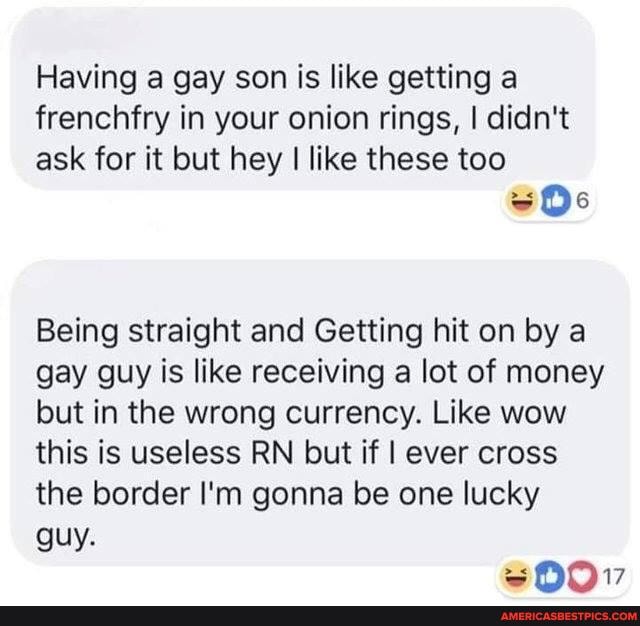 Having a gay son is like getting a
frenchfry in your onion rings, I didn't
ask for it but hey I like these too
Being straight and Getting hit on by a gay guy is like receiving a lot of money but in the wrong currency. Like wow this is useless RN but if I ever cross the border I'm gonna be one lucky guy.