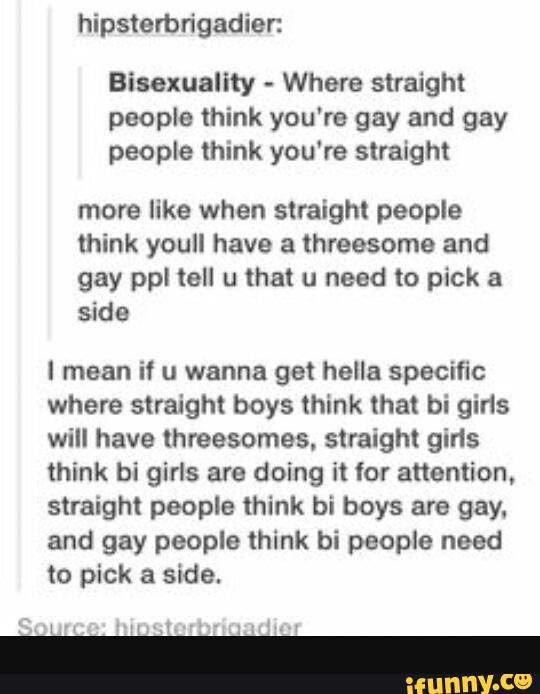 Bisexuality Where straight
people think you're gay and gay
people think you're straight
more like when straight people
think youll have a threesome and
gay ppl tell u that u need to pick a
side
I mean if u wanna get hella specific
where straight boys think that bi gins
will have threesomes, straight girls
think bi girls are doing it for attention,
straight people mink bi boys are gay.
and gay people think bi people need
to pick a side.