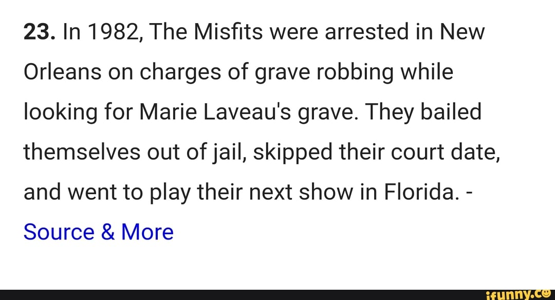 23. In 1982, The Misfits were arrested in New
Orleans on charges of grave robbing while looking for Marie Laveau's grave. They bailed themselves out of jail, skipped their court date, and went to play their next show in Florida. -
Source & More