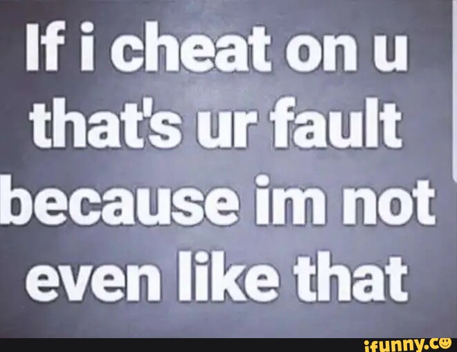 If i cheat on ul that's ur fault because im not even like that - iFunny