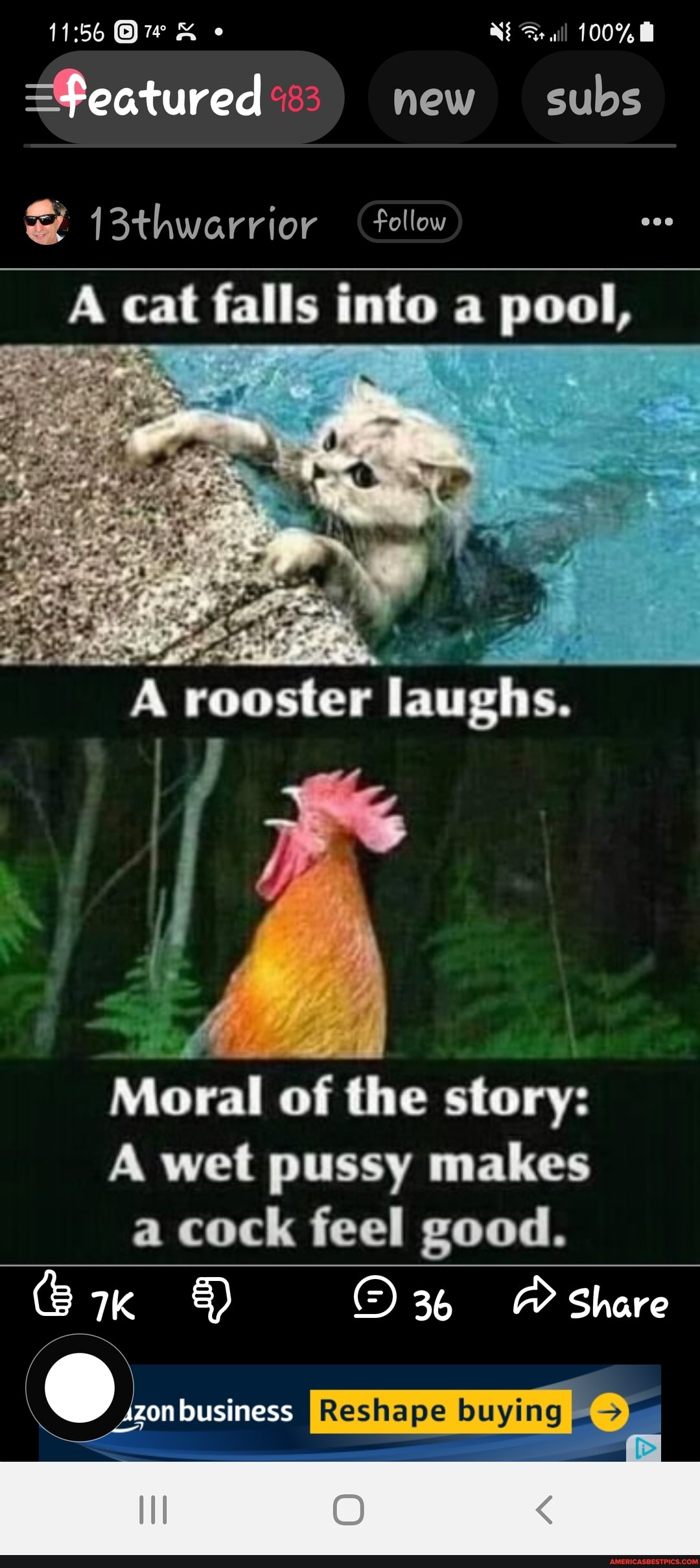 100%
=Featured new subs
al
cat falls into pool,
rooster laughs.
Moral of the story:
A wet pussy makes a cock feel good.
34 A Share
Reshape buying