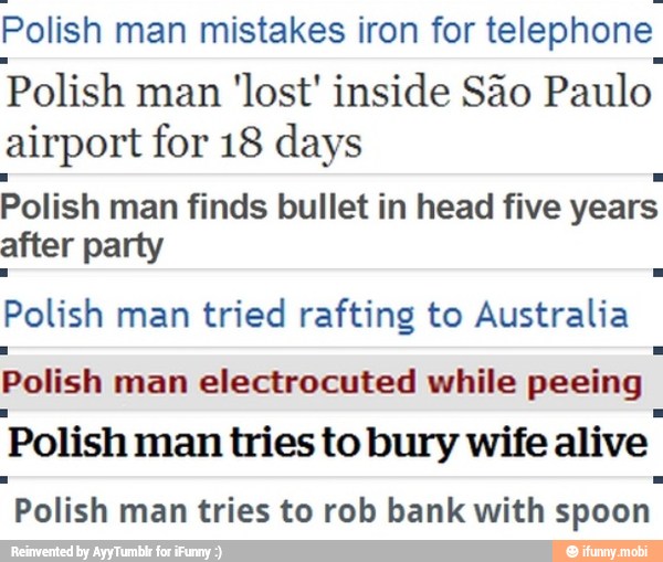 Polish
man mistakes iron for
telephone
Polish
man 'lost' inside Sao
Paulo
airport for 18 days
Polish
man finds bullet in head five
years
after party
Polish man
tried rafting to Australia
Polish man electrocuted while peeing
Polish man tries to bury wife
alive
"Polish
man tries to rob bank with
spoon.