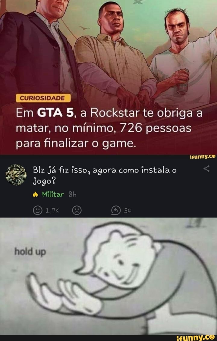 CURIOSIDADE
Em GTA 5, a Rockstar te obriga a matar, no mínimo, 726 pessoas para finalizar o game.
wunnyco
Blz já fiz isso, agora como instala o
Jogo?
Militar
hold up