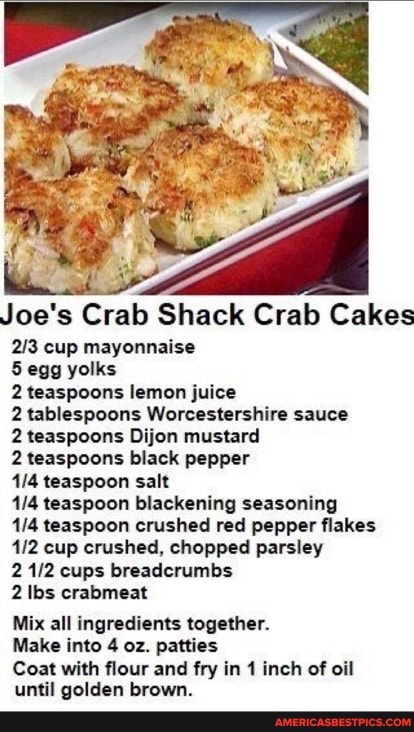 Joe's Crab Shack Crab Cakes
cup mayonnaise
5 egg yolks
2 teaspoons lemon juice
2 tablespoons Worcestershire sauce
2 teaspoons Dijon mustard
2 teaspoons black pepper
teaspoon salt
teaspoon blackening seasoning teaspoon crushed red pepper flakes cup crushed, chopped parsley cups breadcrumbs
2 lbs crabmeat
Mix all ingredients together.
Make into 4 oz. patties
Coat with flour and fry in 1 inch of oil until golden brown.