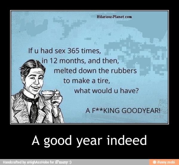 If u had sex 365 times,
in 12 months, and then,
melted down the rubbers
E
to make a tire,
what would u have?
A F**KING GOODYEAR!
A good year indeed - A good year indeed
