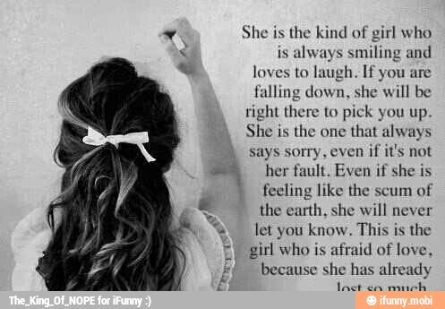 x
ms
E
She is the kind of girl who
is
always smiling and
loves to laugh. If you are
falling down, she will be
ight there to pick you up.
She is the one
that always
says sorry, even if it's not
her fault. Even if she is
feeling like the scum of
the earth, she will never
let you know. This is the
girl who is afraid of love,
because she has already
E