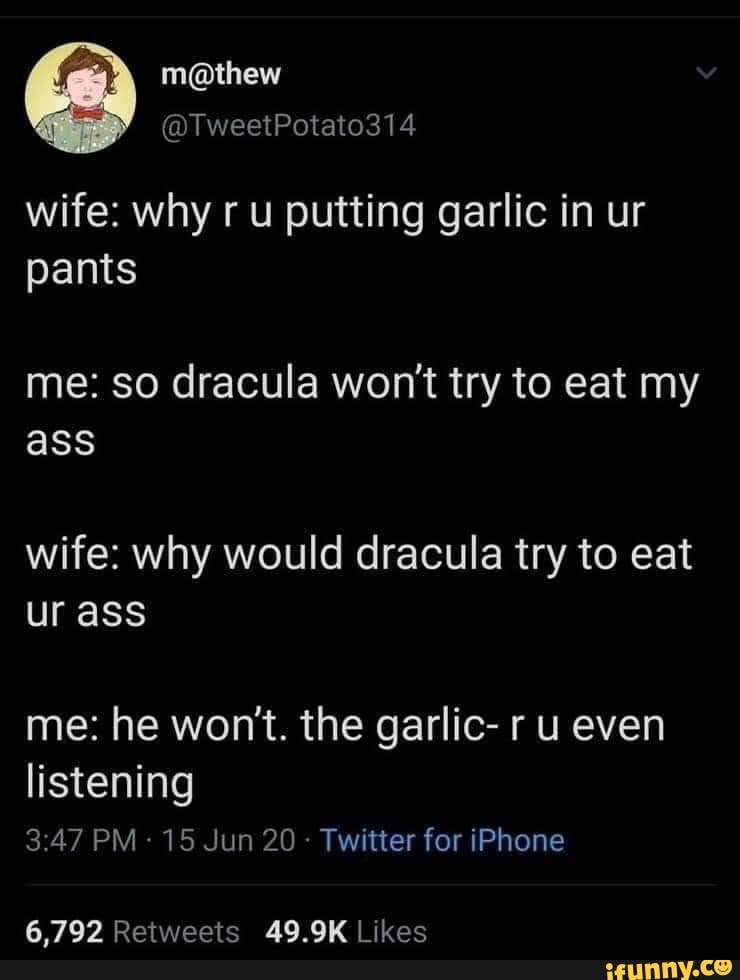 wife: why ru putting garlic in ur
pants
me: so dracula won't try to eat my
wife: why would dracula try to eat
ur ass
me: he won't. the garlic- r u even
listening
3:47 15 Jun 20 Twitter for iPhone
6,792 Retweets 49.9K Likes