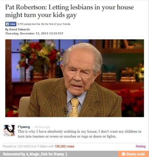 Pat Robertson: Letting lesbians in your house
might turn Ee kids
Bay
By David Edwards
Thursday, December 12, 2013 12:33 EST
int my
children to Thave absolutely nothin
to toasters or ovens or
couches
or
rugs or doors or lights.
159,062 notes Reblog
