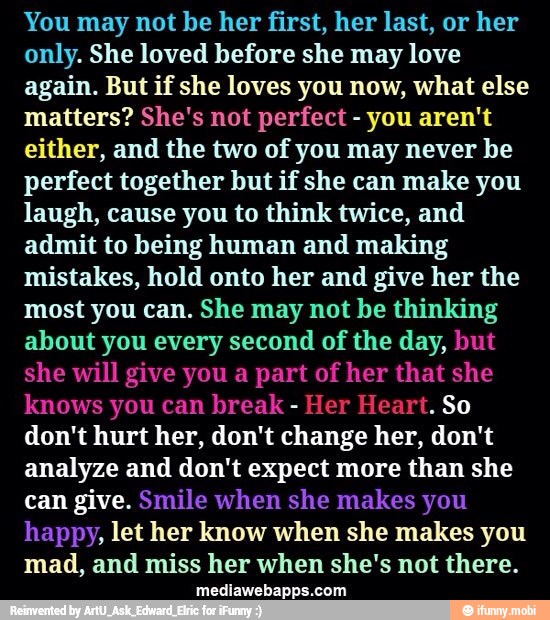 You may not be her first, her last, or her
only. She loved before she may love
again. But if she loves you now, what else
matters? She's not perfect you aren't
either, and the two of you may never be
perfect together but if she can make you
laugh, cause you to think twice, and
admit to being human and making
mistakes, hold onto her and give her the
most you can. She may not be thinking
about you every second of the day, but
she will give you a part of her that she
knows you can break
Her Heart. So
don't hurt her, don't change her, don't
analyze and don't expect more than she
can give. Smile when she makes you
happy, let her know when she makes you
mad, and miss her when she's not there.
Ce Crt yell